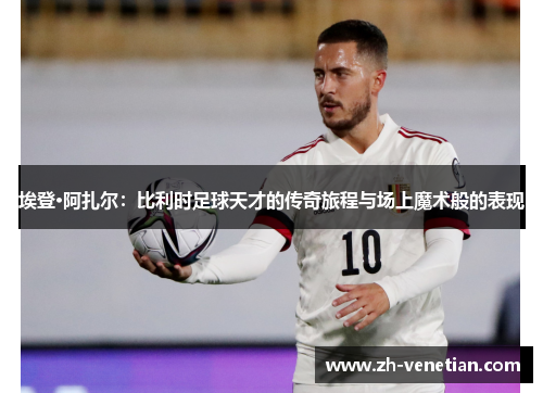 埃登·阿扎尔：比利时足球天才的传奇旅程与场上魔术般的表现
