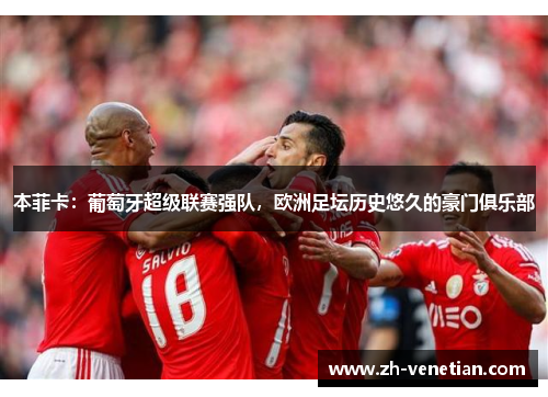本菲卡：葡萄牙超级联赛强队，欧洲足坛历史悠久的豪门俱乐部