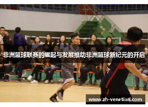 非洲篮球联赛的崛起与发展推动非洲篮球新纪元的开启 非洲篮球联赛的崛起与发展推动非洲篮球新纪元的开启