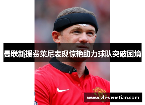 曼联新援费莱尼表现惊艳助力球队突破困境 曼联新援费莱尼表现惊艳助力球队突破困境