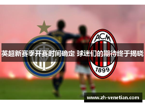 英超新赛季开赛时间确定 球迷们的期待终于揭晓 英超新赛季开赛时间确定 球迷们的期待终于揭晓