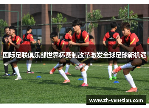 国际足联俱乐部世界杯赛制改革激发全球足球新机遇