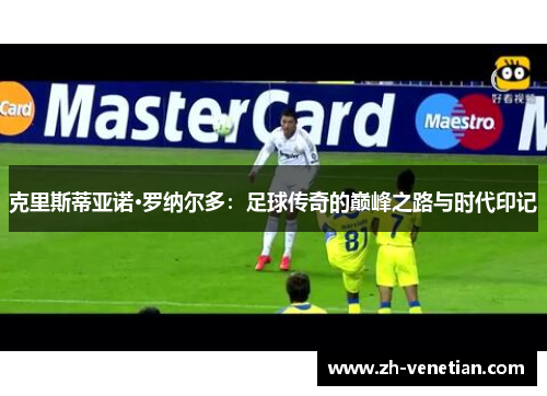 克里斯蒂亚诺·罗纳尔多:足球传奇的巅峰之路与时代印记 克里斯蒂亚诺·罗纳尔多:足球传奇的巅峰之路与时代印记